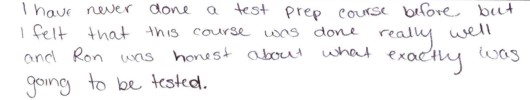 I have never done a test prep course before, 
            but I felt that this course was done really well, and Ron was honest about what 
            exactly was going to be tested (on the GMAT and GRE).